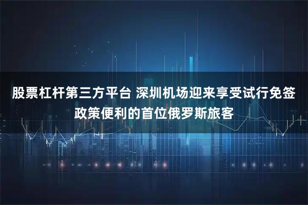 股票杠杆第三方平台 深圳机场迎来享受试行免签政策便利的首位俄罗斯旅客