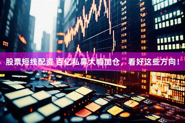 股票短线配资 百亿私募大幅加仓，看好这些方向！