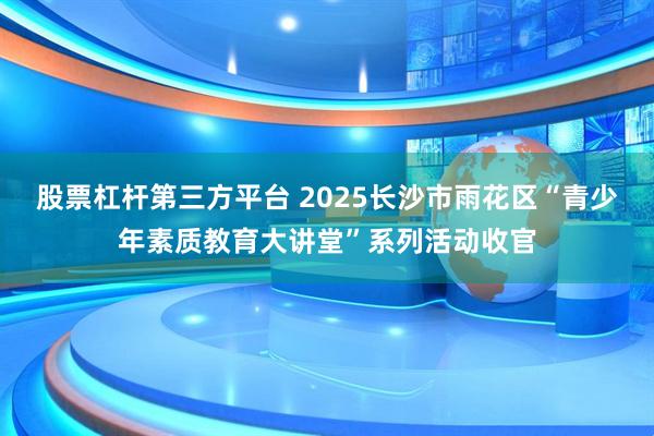 股票杠杆第三方平台 2025长沙市雨花区“青少年素质教育大讲堂”系列活动收官