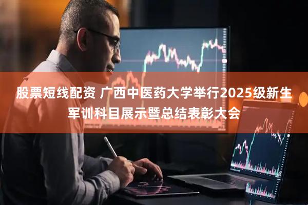 股票短线配资 广西中医药大学举行2025级新生军训科目展示暨总结表彰大会