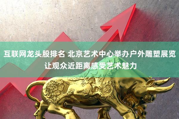 互联网龙头股排名 北京艺术中心举办户外雕塑展览 让观众近距离感受艺术魅力