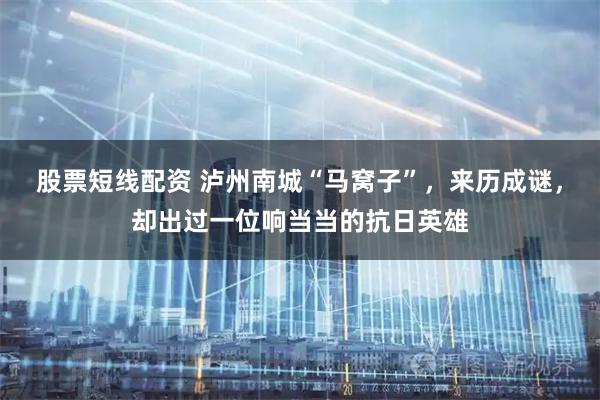 股票短线配资 泸州南城“马窝子”，来历成谜，却出过一位响当当的抗日英雄
