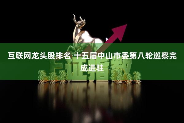 互联网龙头股排名 十五届中山市委第八轮巡察完成进驻